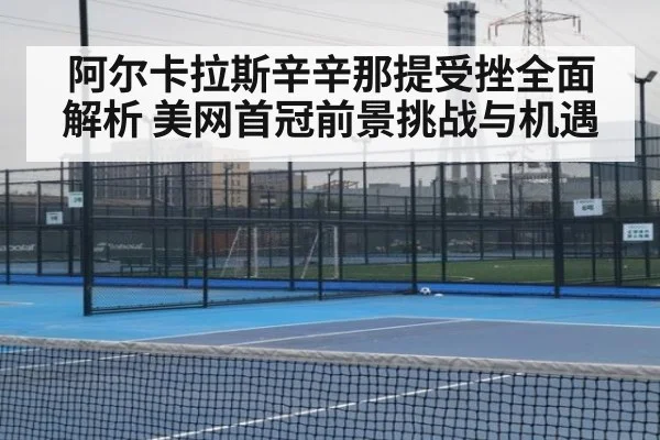 阿尔卡拉斯辛辛那提受挫全面解析 美网首冠前景挑战与机遇